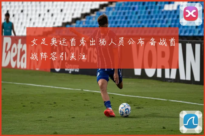 女足奥运首秀出场人员公布 备战首战阵容引关注