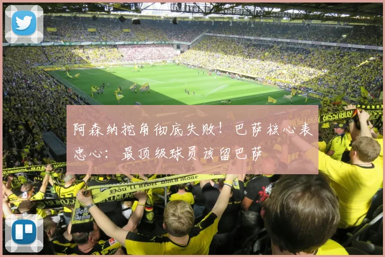 阿森纳挖角彻底失败!巴萨核心表忠心:最顶级球员该留巴萨
