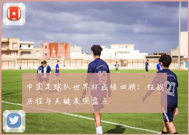 中国足球队世界杯成绩回顾：征战历程与关键表现盘点