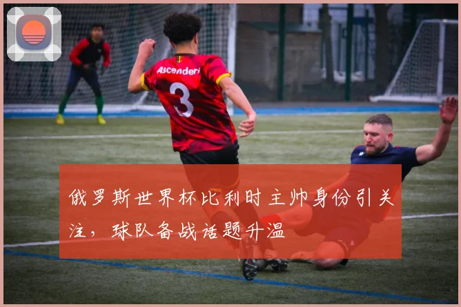 俄罗斯世界杯比利时主帅身份引关注,球队备战话题升温