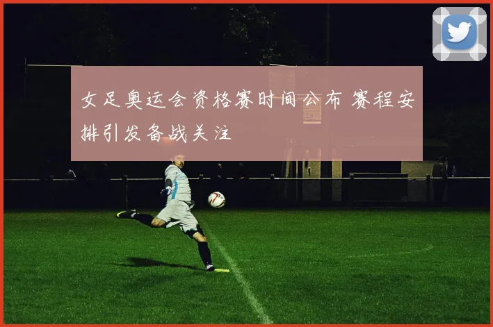 女足奥运会资格赛时间公布 赛程安排引发备战关注
