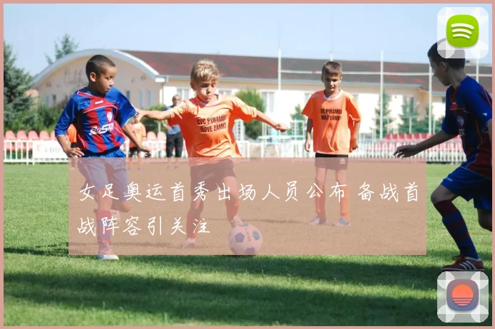 女足奥运首秀出场人员公布 备战首战阵容引关注