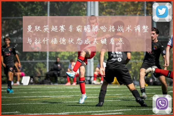 曼联英超赛季前瞻滕哈格战术调整与拉什福德状态成关键看点