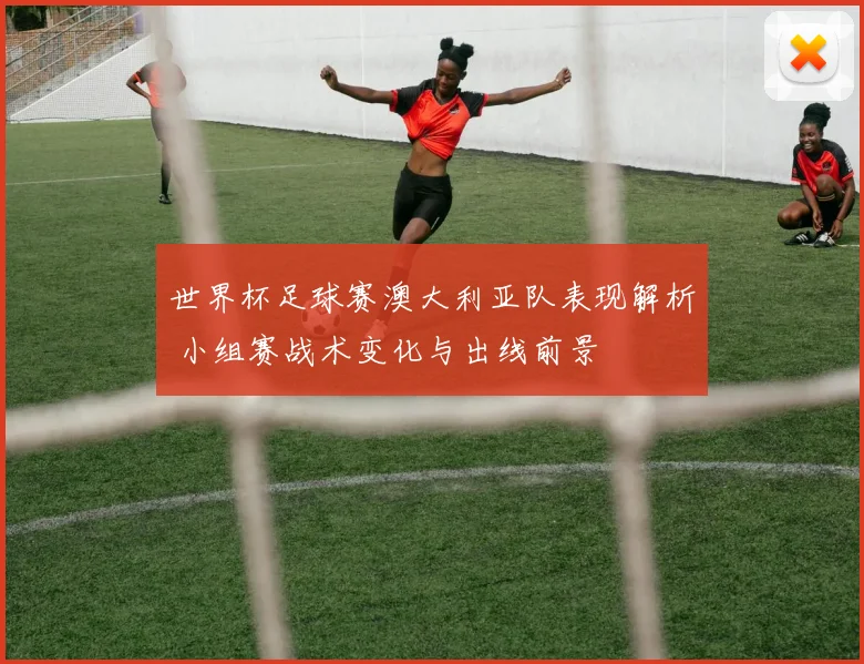 世界杯足球赛澳大利亚队表现解析 小组赛战术变化与出线前景