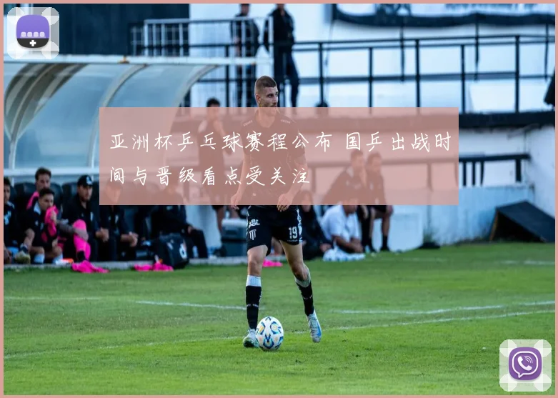 亚洲杯乒乓球赛程公布 国乒出战时间与晋级看点受关注