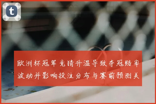 欧洲杯冠军竞猜升温导致夺冠赔率波动并影响投注分布与赛前预测关注