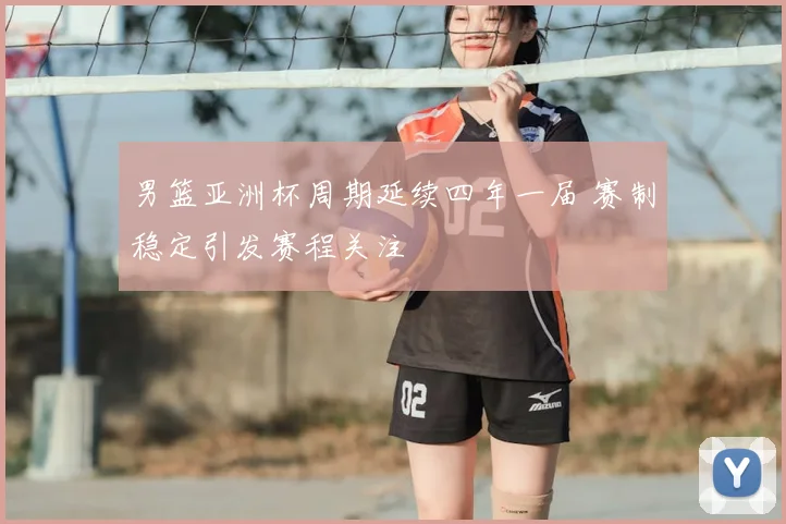 男篮亚洲杯周期延续四年一届 赛制稳定引发赛程关注