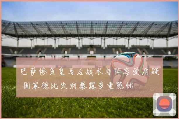 巴萨惨负皇马后战术与阵容受质疑 国家德比失利暴露多重隐忧