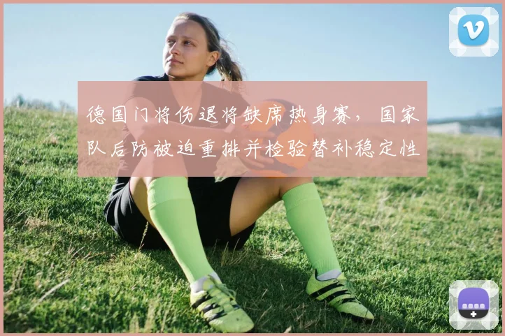 德国门将伤退将缺席热身赛,国家队后防被迫重排并检验替补稳定性