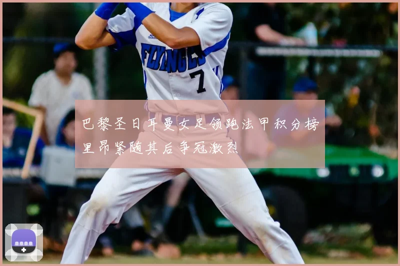 巴黎圣日耳曼女足领跑法甲积分榜里昂紧随其后争冠激烈