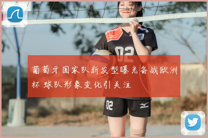 葡萄牙国家队新发型曝光备战欧洲杯 球队形象变化引关注