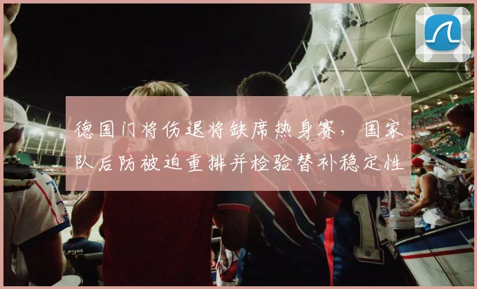 德国门将伤退将缺席热身赛,国家队后防被迫重排并检验替补稳定性