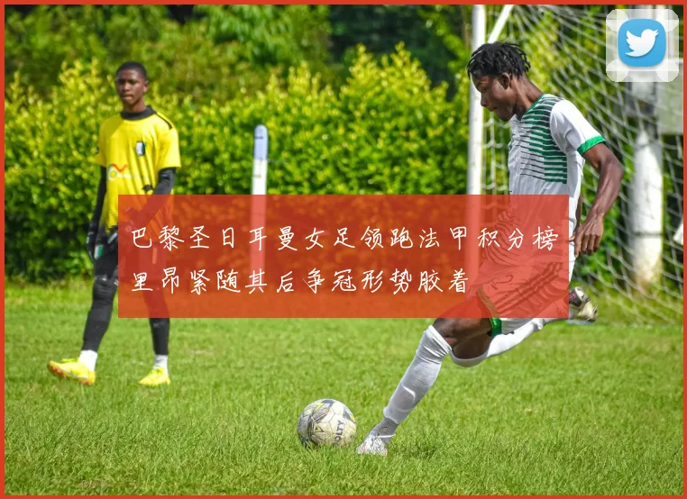 巴黎圣日耳曼女足领跑法甲积分榜里昂紧随其后争冠形势胶着
