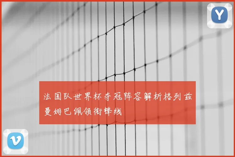 法国队世界杯夺冠阵容解析格列兹曼姆巴佩领衔锋线