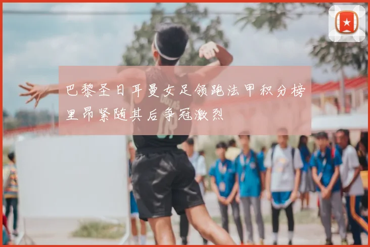 巴黎圣日耳曼女足领跑法甲积分榜里昂紧随其后争冠激烈