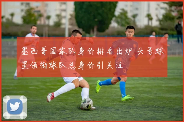 墨西哥国家队身价排名出炉 头号球星领衔球队总身价引关注