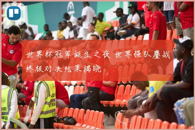 世界杯冠军诞生之夜 世界强队鏖战终极对决结果揭晓