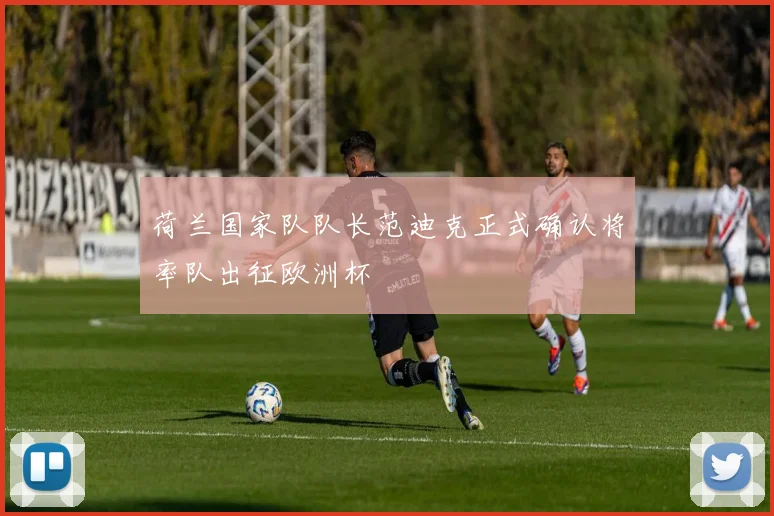 荷兰国家队队长范迪克正式确认将率队出征欧洲杯