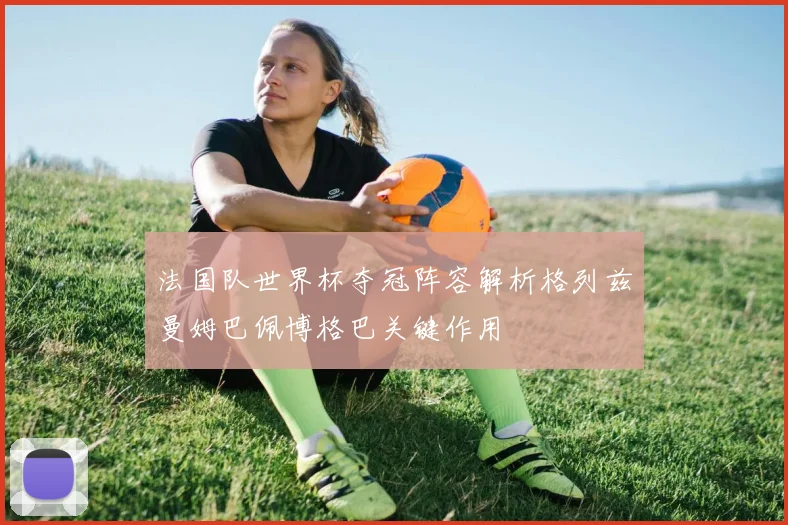法国队世界杯夺冠阵容解析格列兹曼姆巴佩博格巴关键作用