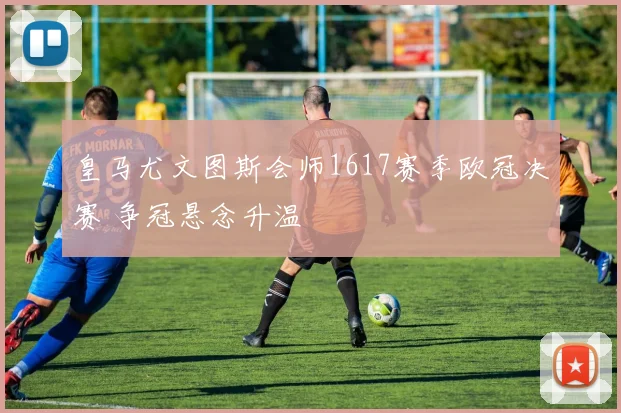 皇马尤文图斯会师1617赛季欧冠决赛 争冠悬念升温