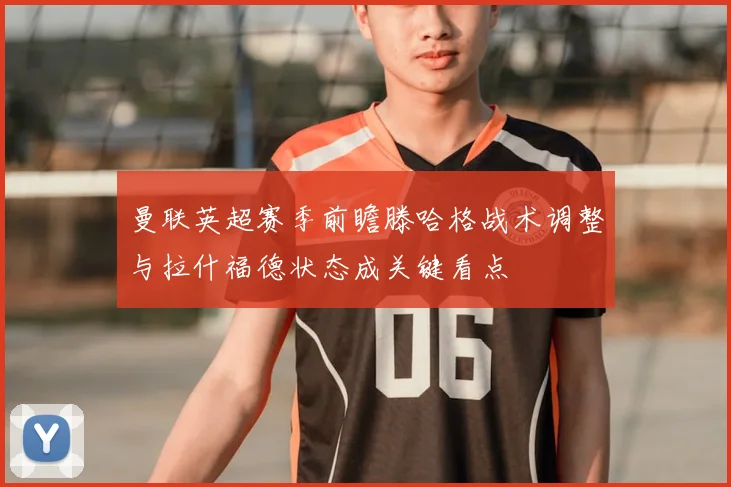 曼联英超赛季前瞻滕哈格战术调整与拉什福德状态成关键看点