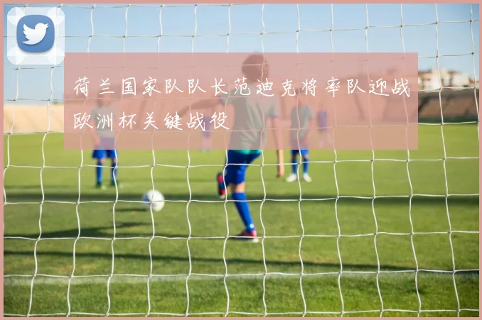 荷兰国家队队长范迪克将率队迎战欧洲杯关键战役