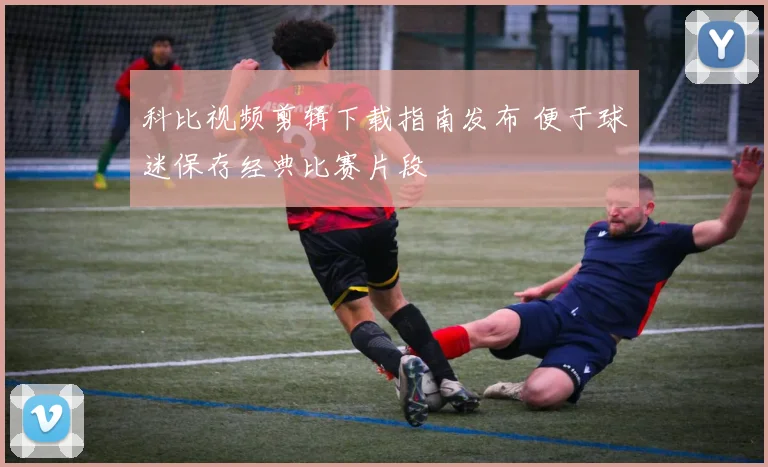 科比视频剪辑下载指南发布 便于球迷保存经典比赛片段
