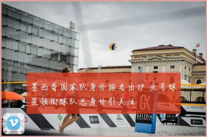 墨西哥国家队身价排名出炉 头号球星领衔球队总身价引关注