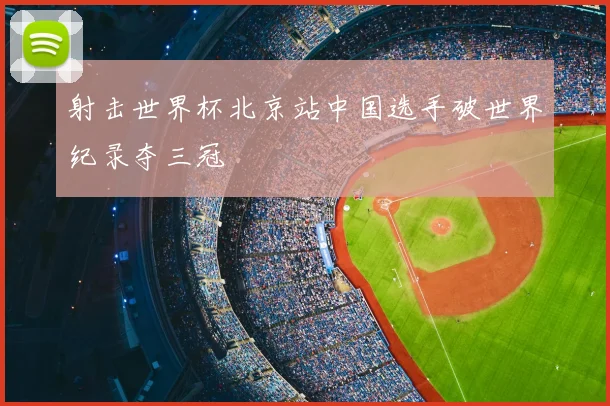 射击世界杯北京站中国选手破世界纪录夺三冠