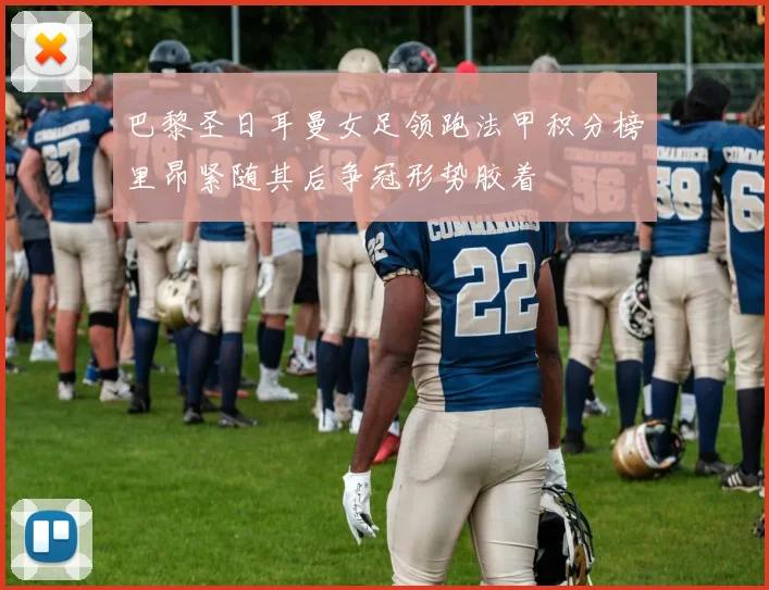 巴黎圣日耳曼女足领跑法甲积分榜里昂紧随其后争冠形势胶着