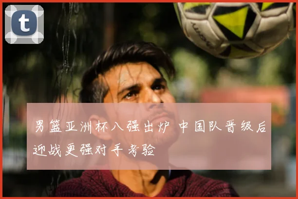 男篮亚洲杯八强出炉 中国队晋级后迎战更强对手考验