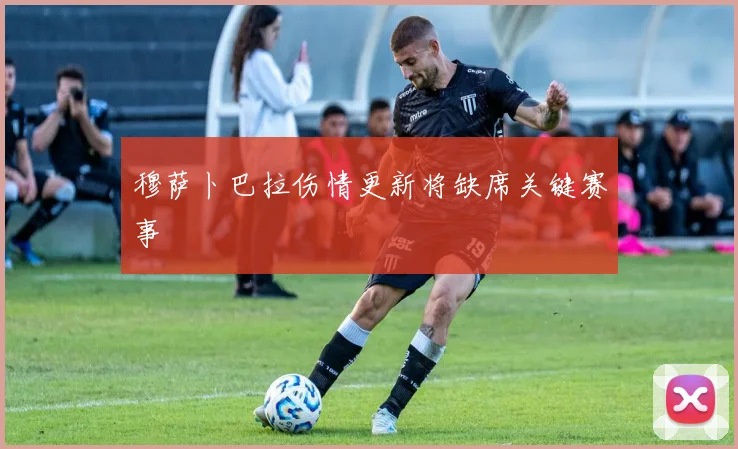 穆萨卜巴拉伤情更新将缺席关键赛事