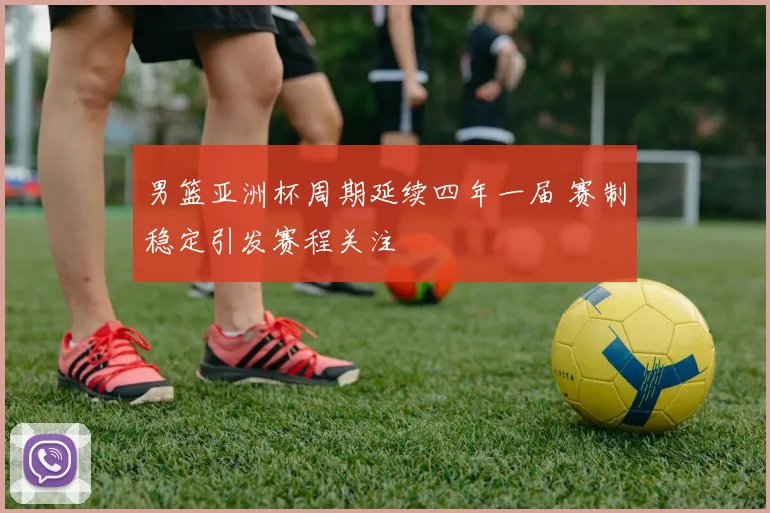 男篮亚洲杯周期延续四年一届 赛制稳定引发赛程关注