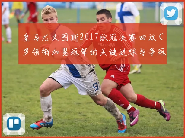 皇马尤文图斯2017欧冠决赛回放 C罗领衔加冕冠军的关键进球与争冠过程