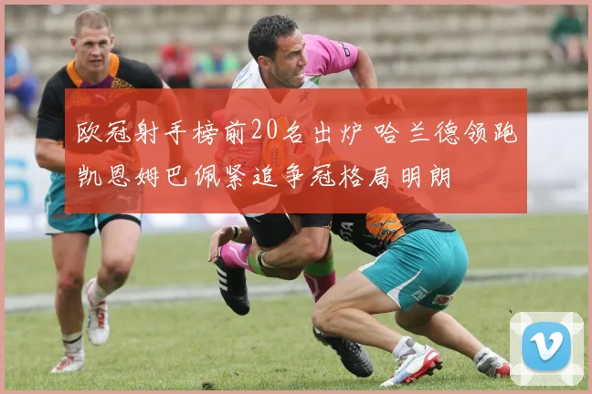 欧冠射手榜前20名出炉 哈兰德领跑凯恩姆巴佩紧追争冠格局明朗